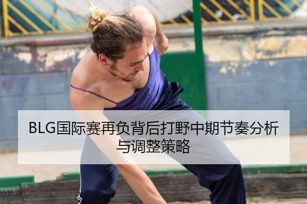 BLG国际赛再负背后打野中期节奏分析与调整策略
